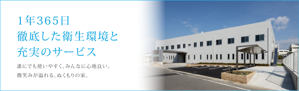 1年365日徹底した衛生環境と充実のサービス。誰にでも使いやすく、みんなに心地良い。微笑みが溢れる、ぬくもりの家。