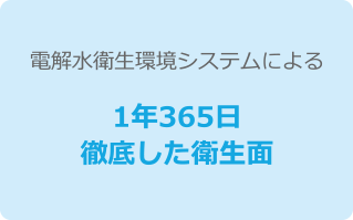 電解水衛生環境システムによる1年365日徹底した衛生面